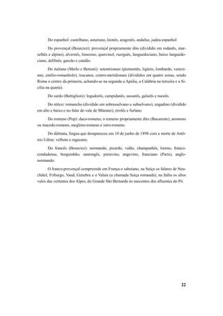Do espanhol: castelhano, asturiano, leonês, aragonês, andaluz, judeu-espanhol 
Do provençal (Bourciez): provençal propriamente dito (dividido em rodanês, mar-selhês 
e alpino), alvernês, limosino, quercinol, ruerguês, languedociano, baixo languedo-ciano, 
delfinês, gascâo e catalão. 
Do italiano (Merlo e Bertoni): setentrionais (piemontês, ligúrio, lombardo, venezi-ano, 
emílio-romanholo), toscanos, centro-meridionais (divididos em quatro zonas, sendo 
Roma o centro da primeira, achando-se na segunda a Apúlia, a Calábria na terceira e a Si-cília 
na quarta). 
Do sardo (Bottiglioni): logudorês, campidanês, sassarês, galurês e nuorês. 
Do rético: romancho (dividido em sobresselvano e subselvano), engadino (dividido 
22 
em alto e baixo e no falar do vale de Münster), tirolês e furlano. 
Do romeno (Pop): daco-romeno, o romeno propriamente dito (Bucareste), aromeno 
ou macedo-romeno, megleno-romeno e istro-romeno. 
Do dálmata, língua que desapareceu em 10 de junho de 1898 com a morte de Antô-nio 
Udina: velhoto e ragusano. 
Do francês (Bourciez): normando, picardo, valão, champanhês, loreno, franco-condadense, 
borguinhão, santongês, pictavino, angevino, franciano (Paris), anglo-normando. 
O franco-provençal compreende em França o saboiano, na Suíça os falares de Neu-châtel, 
Friburgo, Vaud, Genebra e o Valais (a chamada Suíça romanda), na Itália os altos 
vales das vertentes dos Alpes, do Grande São Bernardo às nascentes dos afluentes do Pó. 
 