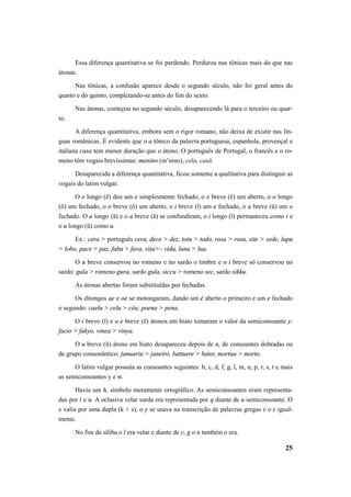 Essa diferença quantitativa se foi perdendo. Perdurou nas tônicas mais do que nas 
25 
átonas. 
Nas tônicas, a confusão aparece desde o segundo século, não foi geral antes do 
quarto e do quinto, completando-se antes do fim do sexto. 
Nas átonas, começou no segundo século, desaparecendo lá para o terceiro ou quar-to. 
A diferença quantitativa, embora sem o rigor romano, não deixa de existir nas lín-guas 
românicas. É evidente que o a tônico da palavra portuguesa, espanhola, provençal e 
italiana casa tem menor duração que o átono. O português de Portugal, o francês e o ro-meno 
têm vogais brevíssimas: menino (m’nino), cela, casă. 
Desaparecida a diferença quantitativa, ficou somente a qualitativa para distinguir as 
vogais do latim vulgar. 
O e longo (ē) deu um e simplesmente fechado, o e breve (ĕ) um aberto, o o longo 
(ō) um fechado, o o breve (ŏ) um aberto, o i breve (ĭ) um e fechado, o u breve (ǔ) um o 
fechado. O a longo (ā) e o a breve (ă) se confundiram, o i longo (ī) permaneceu como i e 
o u longo (ū) como u. 
Ex.: cera > português cera, dece > dez, totu > todo, rosa > rosa, site > sede, lupu 
> lobo, pace > paz, faba > fava, vita>– vida, luna > lua. 
O u breve conservou no romeno e no sardo o timbre e o i breve só conservou no 
sardo: gula > romeno gura, sardo gula, siccu > romeno sec, sardo sikku. 
As átonas abertas foram substituídas por fechadas. 
Os ditongos ae e oe se motongaram, dando um é aberto o primeiro e um e fechado 
o segundo: caelu > celu > céu; poena > pena. 
O i breve (ĭ) e o e breve (ĕ) átonos em hiato tomaram o valor da semiconsoante y: 
facio > fakyo, vinea > vinya. 
O u breve (ǔ) átono em hiato desapareceu depois de n, de consoantes dobradas ou 
de grupo consonântico: januariu > janeiro, battuere > bater, mortuu > morto. 
O latim vulgar possuía as consoantes seguintes: b, c, d, f, g, l, m, n, p, r, s, t e mais 
as semiconsoantes y e w. 
Havia um h, símbolo meramente ortográfico. As semiconsoantes eram representa-das 
por i e u. A oclusiva velar surda era representada por q diante de u semiconsoante. O 
x valia por uma dupla (k + s), o y se usava na transcrição de palavras gregas e o z igual-mente. 
No fim da síliba o l era velar e diante de c, g o n também o era. 
 
