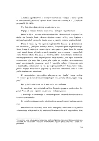 A partir do segundo século, as inscrições mostram que o s impuro (o inicial seguido 
de outra consoante) provocava a prótese de um i ou de um e: iscola (CIL VI, 32965), es-piritum 
(CIL IX, 6408). 
O m final deixou de proferir-se: acusativo porta (m). 
O grupo ns perdeu o elemento nasal: mensa – português e espanhol mesa. 
Diante de e e de i o c velar palatalizou-se em toda a România com exceção da Sar-denha 
e da Dalmácia, dando: k-ky-ty-tch (italiano, romeno e rético) ou ts, depois de s 
(português, espanhol, provençal e francês, sendo no espanhol moderno uma interdental). 
Diante de e e de i, o g velar seguiu evolução paralela, dando: y – g – dj (italiano, ré-tico 
e romeno) – j (português, provençal, francês). O espanhol parou na primeira etapa. 
Diante de a ou de e tônicos se conserva: jacet > yace, generu > yerno; diante das mesmas 
vogais quando átonas, a fricativa se perde: januariu > enero, germanu > ermano, hoje 
escrito hermano. Diante de o, ou de u, a fricativa perde o s eu molhamento e se transfor-ma 
em j (pronunciado como em português no antigo espanhol), que depois se transfor-mou 
num som velar surdo: jocu > juego, juliu > julio; por exceção o y se conservou em 
jugu > yugo e se perdeu em jungere > uncir. O i breve (ĭ) e o e breve (ĕ) átonos, em hiato 
e palatalizados, contaminaram o c e o t que os precediam (facio > fakyo, ratio > ratyo, 
puteu > putyu) e desde cedo os grupos ky e ty tenderam a confundir-se, como se vê das 
grafias terminaciones, mendatium. 
Dy e gy postônicos e intervocálicos reduziram-se a um y (podiu-* > poyu, corrigia- 
* > correya) que evoluiu diversamente (português poio, correia, italiano poggio, coreg-gia). 
26 
2 
Ly e ny tenderam a formar um só som, um l e um n molhados. 
Rs assimilou o r ao s, sobretudo na Ibero-România: persica no pessica, diz o Ap-pendix 
Probi. Cf. ursu – espanhol oso, persona – português pessoa. 
A morfologia do latim vulgar se caracteriza por uma tendência analítica que se foi 
tornando cada vez maior. 
Os casos foram desaparecendo, substituindo-se por perífrases por meio de preposi-ções. 
O nominativo e o acusativo, casos muito empregados, mantiveram-se. O genitivo 
foi substituído pela preposição de, o dativo sofria a concorrência da preposição ad. O a- 
2 Os asteriscos, nestas palavras, parece indicarem que são formas hipotéticas. Hoje, este sinal é convencionado para 
este sentido, mas colocado antes, e não depois, da forma hipotética. Hoje, são grafadas como *podiu- e *corrigia-, res-pectivamente. 
 