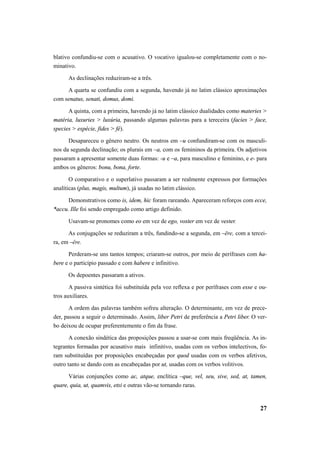 blativo confundiu-se com o acusativo. O vocativo igualou-se completamente com o no-minativo. 
As declinações reduziram-se a três. 
A quarta se confundiu com a segunda, havendo já no latim clássico aproximações 
27 
com senatus, senati, domus, domi. 
A quinta, com a primeira, havendo já no latim clássico dualidades como materies > 
matéria, luxuries > luxúria, passando algumas palavras para a tereceira (facies > face, 
species > espécie, fides > fé). 
Desapareceu o gênero neutro. Os neutros em –u confundiram-se com os masculi-nos 
da segunda declinação; os plurais em –a, com os femininos da primeira. Os adjetivos 
passaram a apresentar somente duas formas: -u e –a, para masculino e feminino, e e- para 
ambos os gêneros: bonu, bona, forte. 
O comparativo e o superlativo passaram a ser realmente expressos por formações 
analíticas (plus, magis, multum), já usadas no latim clássico. 
Demonstrativos como is, idem, hic foram rareando. Apareceram reforços com ecce, 
*accu. Ille foi sendo empregado como artigo definido. 
Usavam-se pronomes como eo em vez de ego, voster em vez de vester. 
As conjugações se reduziram a três, fundindo-se a segunda, em –ēre, com a tercei-ra, 
em –ĕre. 
Perderam-se uns tantos tempos; criaram-se outros, por meio de perífrases com ha-bere 
e o particípio passado e com habere e infinitivo. 
Os depoentes passaram a ativos. 
A passiva sintética foi substituída pela voz reflexa e por perífrases com esse e ou-tros 
auxiliares. 
A ordem das palavras também sofreu alteração. O determinante, em vez de prece-der, 
passou a seguir o determinado. Assim, liber Petri de preferência a Petri liber. O ver-bo 
deixou de ocupar preferentemente o fim da frase. 
A conexão sindética das proposições passou a usar-se com mais freqüência. As in-tegrantes 
formadas por acusativo mais infinitivo, usadas com os verbos intelectivos, fo-ram 
substituídas por proposições encabeçadas por quod usadas com os verbos afetivos, 
outro tanto se dando com as encabeçadas por ut, usadas com os verbos volitivos. 
Várias conjunções como ac, atque, enclítica –que, vel, seu, sive, sed, at, tamen, 
quare, quia, ut, quamvis, etsi e outras vão-se tornando raras. 
 