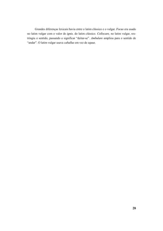 Grandes diferenças lexicais havia entre o latim clássico e o vulgar. Focus era usado 
no latim vulgar com o valor de ignis, do latim clássico. Collocare, no latim vulgar, res-tringiu 
o sentido, passando a significar “deitar-se”. Ambulare ampliou para o sentido de 
28 
“andar”. O latim vulgar usava caballus em vez de equus. 
 