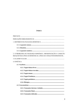 3 
ÍNDICE 
PREFÁCIO ......................................................................................................................... 
INDICAÇÕES BIBLIOGRÁFICAS .................................................................................. 
1. HISTÓRICO DA FILOLOGIA ROMÂNICA ................................................................ 
1.1. A expansão romana ........................................................................................... 
1.2. A România.......................................................................................................... 
1.3. A expansão românica ........................................................................................ 
2. O PROBLEMA DA FILOLOGIA ROMÂNICA. DIFERENCIAÇÃO E CARACTE-RIZAÇÃO 
DAS LÍNGUAS ROMÂNICAS. LÍNGUAS E DIALETOS ROMÂNICOS... 
3. O LATIM VULGAR ....................................................................................................... 
4. FONÉTICA 
4.1. Vocalismo ........................................................................................................... 
4.1.1. Vogais tônicas livres ............................................................................ 
4.1.2. Vogais tônicas travadas....................................................................... 
4.1.3. Vogais átonas........................................................................................ 
4.1.4. Vogais Protônicas................................................................................. 
4.1.5. Vogais postônicas................................................................................. 
4.1.6. Ditongos................................................................................................ 
4.2. Consonantismo .................................................................................................. 
4.2.1. Consoantes internas e isoladas ........................................................... 
4.2.2. Consoantes finais................................................................................. 
4.2.3. Consoantes dobradas .......................................................................... 
 