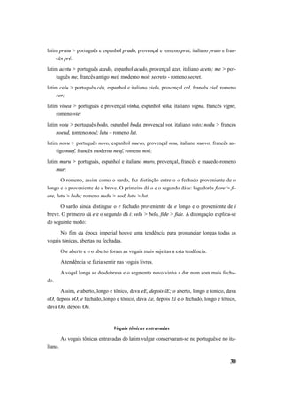 latim pratu > português e espanhol prado, provençal e romeno prat, italiano prato e fran-cês 
30 
pré. 
latim acetu > português azedo, espanhol acedo, provençal azet, italiano aceto; me > por-tuguês 
me, francês antigo mei, moderno moi; secreto - romeno secret. 
latim celu > português céu, espanhol e italiano cielo, provençal cel, francês ciel, romeno 
cer; 
latim vinea > português e provençal vinha, espanhol viña, italiano vigna, francês vigne, 
romeno vie; 
latim votu > português bodo, espanhol boda, provençal vot, italiano voto; nodu > francês 
noeud, romeno nod; lutu – romeno lut. 
latim novu > português novo, espanhol nuevo, provençal nou, italiano nuovo, francês an-tigo 
nuef, francês moderno neuf, romeno noŭ; 
latim muru > português, espanhol e italiano muro, provençal, francês e macedo-romeno 
mur; 
O romeno, assim como o sardo, faz distinção entre o o fechado proveniente de o 
longo e o proveniente de u breve. O primeiro dá o e o segundo dá u: logudorês flore > fi-ore, 
lutu > ludu; romeno nudu > nod, lutu > lut. 
O sardo ainda distingue o e fechado proveniente de e longo e o proveniente de i 
breve. O primeiro dá e e o segundo dá i: velu > belo, fide > fide. A ditongação explica-se 
do seguinte modo: 
No fim da época imperial houve uma tendência para pronunciar longas todas as 
vogais tônicas, abertas ou fechadas. 
O e aberto e o o aberto foram as vogais mais sujeitas a esta tendência. 
A tendência se fazia sentir nas vogais livres. 
A vogal longa se desdobrava e o segmento novo vinha a dar num som mais fecha-do. 
Assim, e aberto, longo e tônico, dava eE, depois îE; o aberto, longo e tonico, dava 
oO, depois uO, e fechado, longo e tônico, dava Ee, depois Ei e o fechado, longo e tônico, 
dava Oo, depois Ou. 
Vogais tônicas entravadas 
As vogais tônicas entravadas do latim vulgar conservaram-se no português e no ita-liano. 
 