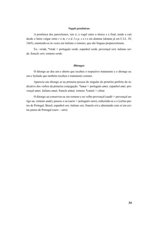 34 
Vogais postônicas 
A postônica dos paroxítonos, isto é, a vogal entre a tônica e a final, tende a cair 
desde o latim vulgar entre r e m, r e d, l e p, s e t e em dominu (domnu já em C.I.L. IV, 
1665), mantendo-se às vezes em italiano e romeno, que são línguas proparoxitonais. 
Ex.: viride, *virde > português verde, espanhol verde, provençal vert, italiano ver-de, 
francês vert, romeno verde. 
Ditongos 
O ditongo ae deu um e aberto que recebeu o respectivo tratamento e o ditongo oe, 
um e fechado que também recebeu o tratamento comum. 
Aparecia um ditongo ai na primeira pessoa do singular do pretérito perfeito do in-dicativo 
dos verbos da primeira conjugação: *amai > português amei, espanhol amé, pro-vençal 
amei, italiano amai, francês aimai, romeno *cantai > cîntai. 
O ditongo au conservou-se em romeno e no velho provençal (audit > provençal an-tigo 
au, romeno aude), passou a ou (auru > português ouro), reduzindo-se a o (certas par-tes 
de Portugal, Brasil, espanhol oro, italiano oro, francês or) e alternando com oi em cer-tas 
partes de Portugal (ouro – oiro). 
 