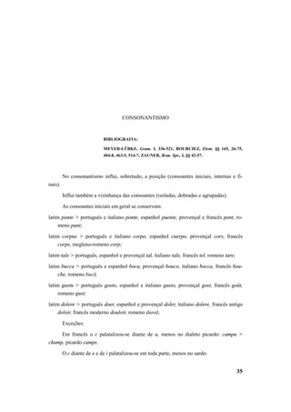 35 
CONSONANTISMO 
BIBLIOGRAFIA: 
MEYER-LÜBKE, Gram. I, 336-521, BOURCIEZ, Elem. §§ 165, 26-75, 
404-8, 463-5, 514-7, ZAUNER, Rom. Spr., I, §§ 42-57. 
No consonantismo influi, sobretudo, a posição (consoantes iniciais, internas e fi-nais). 
Influi também a vizinhança das consoantes (isoladas, dobradas e agrupadas). 
As consoantes iniciais em geral se conservam: 
latim ponte > português e italiano ponte, espanhol puente, provençal e francês pont, ro-meno 
punt; 
latim corpus > português e italiano corpo, espanhol cuerpo, provençal cors, francês 
corps, megleno-romeno corp; 
latim tale > português, espanhol e provençal tal, italiano tale, francês tel, romeno tare; 
latim bucca > português e espanhol boca, provençal bouco, italiano bocca, francês bou-che, 
romeno bucă. 
latim gustu > português gosto, espanhol e italiano gusto, provençal gost, francês goût, 
romeno gust; 
latim dolere > português doer, espanhol e provençal doler, italiano dolere, francês antigo 
doloir, francês moderno douloir, romeno dureă; 
Exceções: 
Em francês o c palatalizou-se diante de a, menos no dialeto picardo: campu > 
champ, picardo camps. 
O c diante de e e de i palatalizou-se em toda parte, menos no sardo: 
 