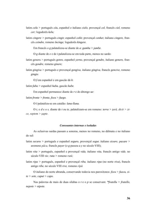 latim celu > português céu, espanhol e italiano cielo, provençal cel, francês ciel, romeno 
36 
cer; logudorês kelu; 
latim cingere > português cingir, espanhol ceñir, provençal cenher, italiano cingere, fran-cês 
ceindre, romeno încinge; logudorês kingere. 
Em francês o g palatalizou-se diante de a: gamba > jambe. 
O g diante de e e de i palatalizou-se em toda parte, menos no sardo: 
latim generu > português genro, espanhol yerno, provençal gendre, italiano genero, fran-cês 
gendre, romeno ginere; 
latim gingiva > português e provençal gengiva, italiano gingiva, francês gencive, romeno 
gingie. 
O f em espanhol e em gascão dá h: 
latim faba > espanhol haba, gascão habe. 
Em espanhol permanece diante de r e do ditongo ue: 
latim fronte > frente, focu > fuego. 
O l palataliza-se em catalão: lana-llana. 
O t, o d e o s, diante de i ou ie, palatalizam-se em romeno: terra > ţară, dicit > zi-ce, 
septem > şapte. 
Consoantes internas e isoladas 
As oclusivas surdas passam a sonoras, menos no romeno, no dálmata e no italiano 
do sul: 
latim securu > português e espanhol seguro, provençal segur, italiano sicuro; pacare > 
aromeno păca, francês payer (o g passou a y no século VIII); 
latim vita > português, espanhol e provençal vida, italiano vita, francês antigo vide, no 
século VIII vie; ruta > romeno rută; 
latim ripa > português, espanhol e provençal riba, italiano ripa (no norte riva), francês 
antigo ribe, no século VIII rive, romeno rîpă. 
O italiano do norte abranda, conservando todavia nos paroxítonos: focu > fuocu, si-te 
> sete, caput > capo. 
Nas palavras de mais de duas sílabas o t e o p se conservam: *fratellu > fratello, 
nepote > nipote. 
 