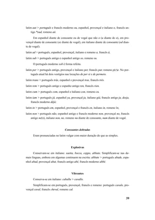 latim aut > português e francês moderno ou, espanhol, provençal e italiano o, francês an-tigo 
*oud, romeno aŭ. 
Em espanhol diante de consoante ou de vogal que não o (u diante de o), em pro-vençal 
diante de consoante (oz diante de vogal), em italiano diante de consoante (od dian-te 
39 
de vogal). 
latim ad > português, espanhol, provençal, italiano e romeno a, francês à, 
latim sub > português antigo e espanhol antigo so, romeno su. 
O português moderno sob é forma refeita. 
latim per > português antigo, provençal e italiano per, francês par, romeno p(r)e. No por-tuguês 
atual há dois vestígios nas locuções de per si e de permeio. 
latim trans > português trás, espanhol e provençal tras, francês très. 
latim rem > português antigo e espanho antigo ren, francês rien. 
latim cum > português com, espanhol e italiano con, romeno cu. 
latim iam > português já, espanhol ya, provençal ja, italiano già, francês antigo ja, desja, 
francês moderno déjà; 
latim in > português em, espanhol, provençal e francês en, italiano in, romeno în; 
latim non > português não, espanhol antigo e francês moderno non, provençal no, francês 
antigo ne(n), italiano non, no, romeno nu diante de consoante, num diante de vogal. 
Consoantes dobradas 
Eram pronunciadas no latim vulgar com maior duração do que as simples. 
Explosivas 
Conservam-se em italiano: saetta, bocca, ceppo, abbate. Simplificam-se nas de-mais 
línguas, embora em algumas continuem na escrita: abbate > português abade, espa-nhol 
abad, provençal abat, francês antigo abé, francês moderno abbé. 
Vibrantes 
Conserva-se em italiano: caballu > cavallo. 
Simplificam-se em português, provençal, francês e romeno: português cavalo, pro-vençal 
caval, francês cheval, romeno cal. 
 