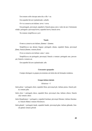 Em romeno sofre síncope antes de a: illa > ea. 
Em espanhol dá um l palatalizado: caballo. 
O rr se conserva em italiano: terra > terra. 
Em português, provençal, espanhol e francês passa com o valor de um r fortemente 
40 
rolado: português e provençal terra, espanhol tierra, francês terre. 
No romeno simplifica-se: ţară. 
Nasais 
O mm se conserva em italiano: flamma > fiamma. 
Simplifica-se nas demais línguas: português chama, espanhol llama, provençal 
flama, francês flamme, romeno flamă. 
O nn se conserva em italiano: annu > anno. 
Simplifica-se em português, provençal, francês e romeno: português ano, proven-çal, 
francês e romeno an. 
Em espanhol dá um n palatalizado: año. 
Consoantes agrupadas 
Cumpre distinguir os grupos já existentes em latim dos de formação românica. 
Grupos latinos iniciais 
Oclusivas + l 
latim plenu > português cheio, espanhol lleno, provençal ple, italiano pieno, francês ple-in, 
romeno plin; 
latim clave > português chave, espanhol llave, provençal clau, italiano chiave, francês 
clef, romeno cheie; 
latim blasphemare > português e espanhol lastimar, provençal blasmer, italiano biasima-re, 
francês blâmer, romeno blăstămare; 
latim glande > português lande, espanhol landre, provençal glan, italiano ghianda, fran-cês 
gland, romeno ghindă. 
 