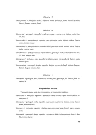 41 
Fricativa + l 
latim flamma > português chama, espanhol llama, provençal flama, italiano fiamma, 
francês flamme, romeno flamă. 
Oclusivas + r 
latim pratu > português e espanhol prado, provençal e romeno prat, italiano prato, fran-cês 
pré; 
latim credere > português crer, espanhol creer, provençal creire, italiano credere, francês 
croire, romeno crede; 
latim trahere > português trazer, espanhol traer, provençal traire, italiano trarre, francês 
traire, romeno trage; 
latim brachiu > português braço, espanhol brazo, provençal bratz, italiano braccio, fran-cês 
bras, romeno brat; 
latim granu > português grão, espanhol e italiano grano, provençal grá, francês grain, 
romeno grâu; 
latim dracone > português dragão, espanhol dragón, provençal dragó, italiano dragone, 
francês dragon, romeno drac. 
Fricativa + r 
latim frenu > português freio, espanhol e italiano freno, provençal fré, francês frein, ro-meno 
frîu. 
Grupos latinos internos 
Tratamento quase geral das sonoras como se fossem intervocálicas. 
latim capra > português, espanhol e provençal cabra, italiano capra, francês chèvre, ro-meno 
capră; 
latim petra > português pedra, espanhol piedra, provençal peira, italiano pietra, francês 
pierre, romeno piatră; 
latim acru > português, espanhol e italiano agro, provençal agre, francês aigre, romeno 
acru; 
latim duplu > português dobro, espanhol e provençal doble, italiano doppio, francês dou-ble, 
romeno duplu; 
 