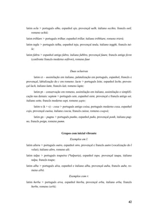 latim oclu > português olho, espanhol ojo, provençal uelh, italiano occhio, francês oeil, 
42 
romeno ochiŭ; 
latim triblare > português trilhar, espanhol trillar, italiano tribbiare, romeno trierà; 
latim tegla > português telha, espanhol teja, provençal teula, italiano tegghi, francês tui-le; 
latim fabru > espanhol antigo fabro, italiano fabbro, provençal faure, francês antigo fevre 
(confronte francês moderno orfèvre), romeno faur. 
Duas oclusivas 
latim ct – assimilação em italiano, palatalização em português, espanhol, francês e 
provençal, labialização do c em romeno: lacte > português leite, espanhol leche, proven-çal 
lach, italiano latte, francês lait, romeno lapte; 
latim pt – conservação em romeno, assimilação em italiano, assimilação e simplifi-cação 
nas demais: septem > português sete, espanhol siete, provençal e francês antigo set, 
italiano sette, francês moderno sept, romeno şapte; 
latim x (k + s) – coxa > português antigo coixa, português moderno coxa, espanhol 
cojo, provençal cueisa, italiano coscia, francês cuisse, romeno coapsă; 
latim gn – pugnu > português punho, espanhol puño, provençal ponh, italiano pug-no, 
francês poign, romeno pumn. 
Grupos com inicial vibrante 
Exemplos em l: 
latim alteru > português outro, espanhol otro, provençal e francês autre (vocalização do l 
velar); italiano altro, romeno alt; 
latim talpa > português toupeira (*talparia), espanhol topo, provençal taupa, italiano 
talpa, francês toupe; 
latim alba > português alva, espanhol e italiano alba, provençal auba, francês aube, ro-meno 
albă. 
Exemplos com r: 
latim herba > português erva, espanhol hierba, provençal erba, italiano erba, francês 
herbe, romeno iarbă; 
 