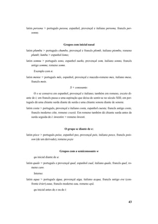 latim persona > português pessoa, espanhol, provençal e italiano persona, francês per-sonne. 
43 
Grupos com inicial nasal 
latim plumbu > português chumbo, provençal e francês plomb, italiano piombo, romeno 
plumb; lumbu > espanhol lomo; 
latim somnu > português sono, espanhol sueño, provençal som, italiano sonno, francês 
antigo somme, romeno somn. 
Exemplo com n: 
latim mense > português mês, espanhol, provençal e macedo-romeno mes, italiano mese, 
francês mois. 
S + consoante: 
O s se conserva em espanhol, provençal e italiano; também em romeno, exceto di-ante 
de i; em francês passa a uma aspiração que deixa de sentir-se no século XIII; em por-tuguês 
dá uma chiante surda diante de surda e uma chiante sonora diante de sonora: 
latim costa > português, provençal e italiano costa, espanhol cuesta; francês antigo coste, 
francês moderno côte, romeno coastă. Em romeno também dá chiante surda antes de 
surda seguida de i: investire > romeno învesti. 
O grupo sc diante de e: 
latim pisce > português peixe, espanhol pez, provençal peis, italiano pesce, francês pois-son 
(de um derivado), romeno peşte 
Grupos com a semiconsoante w 
qu inicial diante de a: 
latim quale > português e provençal qual, espanhol cual, italiano quale, francês quel, ro-meno 
care. 
Interno: 
latim aqua > português água, provençal aiga, italiano acqua, francês antigo eve (con-fronte 
évier) eaue, francês moderno eau, romeno apă. 
qu inicial antes de e ou de i: 
 