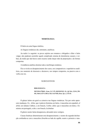 46 
MORFOLOGIA 
O latim era uma língua sintética. 
As línguas românicas são, entretanto, analíticas. 
Aa razão é a seguinte: os povos sujeitos aos romanos e obrigados a falar o latim 
vulgar, não puderam assimilar aquele complicado sistema de desinências casuais e ver-bais, 
de modo que não houve outro recurso senão lançar mão de preposições e de formas 
compostas. 
A tendência analítica domina toda a morfologia românica. 
Ela se revela no desaparecimento dos casos, nos comparativos e superlativos analí-ticos, 
nos numerais de dezesseis a dezenove, nos tempos compostos, na passiva com o 
verbo esse etc. 
SUBSTANTIVOS 
BIBLIOGRAFIA: 
MEYER-LÜBKE, Gram. II, 5-79; BOURCIEZ, El., §§ 94-6, 213-8, 299- 
302, 366-8, 427-9, 482-6, 526; SAUNER, Rom. Spr., I, 115-25. 
O gênero latino em geral se conserva nas línguas românicas. Vez por outra apare-cem 
mudanças. Ex.: Arbor, que é palavra feminina em latim, é masculina em espanhol, el 
árbol, em italiano l’albero, e em francês, l’arbre; dolor, que é masculino em latim, é fe-minino 
em português, a dor, e em francês, la douleur. 
O gênero neutro latino desapareceu, deixando raros vestígios. 
Causas fonéticas determinaram este desaparecimento: o neutro da segunda declina-ção 
confundia-se com o masculino (brachiu ao lado de capillu, neutro o primeiro e mas- 
 