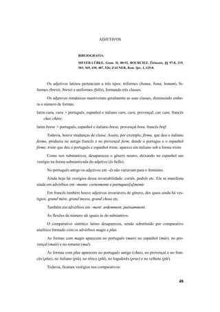 48 
ADJETIVOS 
BIBLIOGRAFIA: 
MEYER-LÜBKE, Gram. II, 80-92, BOURCIEZ, Éléments, §§ 97-8, 219, 
303, 369, 430, 487, 526; ZAUNER, Rom. Spr., I, 125-8. 
Os adjetivos latinos pertenciam a três tipos: triformes (bonus, bona, bonum), bi-formes 
(brevis, breve) e uniformes (felix), formando três classes. 
Os adjetivos românicos mantiveram geralmente as suas classes, diminuindo embo-ra 
o número de formas: 
latim caru, cara > português, espanhol e italiano caro, cara, provençal, car, care, francês 
cher, chère; 
latim breve > português, espanhol e italiano breve, provençal breu, francês bref. 
Todavia, houve mudanças de classe. Assim, por exemplo, firmu, que deu o italiano 
fermo, produziu no antigo francês e no provençal ferm, donde o portugus e o espanhol 
firme; triste que deu o português e espanhol triste, aparece em italiano sob a forma tristo. 
Como nos substantivos, desapareceu o gênero neutro, deixando no espanhol um 
vestígio na forma substantivada do adjetivo (lo bello). 
No português antigo os adjetivos em –ês não variavam para o feminino. 
Ainda hoje há vestígios dessa invariabilidade: cortês, pedrês etc. Ela se manifesta 
ainda em advérbios em –mente: cortesmente e portugues[a]mente. 
Em francês também houve adjetivos invariáveis de gênero, dos quais ainda há ves-tígios: 
grand’mère, grand’messe, grand’chose etc. 
Também em advérbios em –ment: ardemment, puissamment. 
As flexões de número sãi iguais às do substantivo. 
O comparativo sintético latino desapareceu, sendo substituído por comparativo 
analítico formado com os advérbios magis e plus. 
As formas com magis aparecem no português (mais) no espanhol (más), no pro-vençal 
(mais) e no romeno (maĭ). 
As formas com plus aparecem no português antigo (chus), no provençal e no fran-cês 
(plus), no italiano (più), no rético (plü), no logudorês (prus) e no velhoto (ple). 
Todavia, ficaram vestígios nos comparativos: 
 