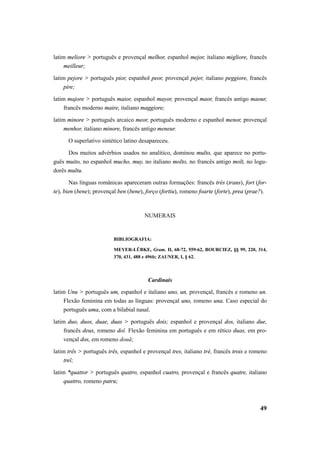 latim meliore > português e provençal melhor, espanhol mejor, italiano migliore, francês 
49 
meilleur; 
latim pejore > português pior, espanhol peor, provençal pejer, italiano peggiore, francês 
pire; 
latim majore > português maior, espanhol mayor, provençal maor, francês antigo maour, 
francês moderno maire, italiano maggiore; 
latim minore > português arcaico meor, português moderno e espanhol menor, provençal 
menhor, italiano minore, francês antigo meneur. 
O superlativo sintético latino desapareceu. 
Dos muitos advérbios usados no analítico, dominou multo, que aparece no portu-guês 
muito, no espanhol mucho, muy, no italiano molto, no francês antigo molt, no logu-dorês 
multu. 
Nas línguas românicas apareceram outras formações: francês très (trans), fort (for-te), 
bien (bene); provençal ben (bene), forço (fortiu), romeno foarte (forte), prea (prae?). 
NUMERAIS 
BIBLIOGRAFIA: 
MEYER-LÜBKE, Gram. II, 68-72, 559-62, BOURCIEZ, §§ 99, 220, 314, 
370, 431, 488 e 496b; ZAUNER, I, § 62. 
Cardinais 
latim Unu > português um, espanhol e italiano uno, un, provençal, francês e romeno un. 
Flexão feminina em todas as línguas: provençal uno, romeno una. Caso especial do 
português uma, com a bilabial nasal. 
latim duo, duos, duae, duas > português dois; espanhol e provençal dos, italiano due, 
francês deux, romeno doĭ. Flexão feminina em português e em rético duas, em pro-vençal 
dos, em romeno două; 
latim três > português três, espanhol e provençal tres, italiano trè, francês trois e romeno 
treĭ; 
latim *quattor > português quatro, espanhol cuatro, provençal e francês quatre, italiano 
quattro, romeno patru; 
 