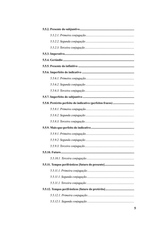 5 
5.5.2. Presente do subjuntivo........................................................................ 
5.5.2.1. Primeira conjugação................................................................ 
5.5.2.2. Segunda conjugação ................................................................ 
5.5.2.3. Terceira conjugação................................................................. 
5.5.3. Imperativo............................................................................................ 
5.5.4. Gerúndio .............................................................................................. 
5.5.5. Presente do infinitivo .......................................................................... 
5.5.6. Imperfeito do indicativo ..................................................................... 
5.5.6.1. Primeira conjugação................................................................ 
5.5.6.2. Segunda conjugação ................................................................ 
5.5.6.3. Terceira conjugação................................................................. 
5.5.7. Imperfeito do subjuntivo .................................................................... 
5.5.8. Pretérito perfeito do indicativo (perfeitos fracos) ............................ 
5.5.8.1. Primeira conjugação................................................................ 
5.5.8.2. Segunda conjugação ................................................................ 
5.5.8.3. Terceira conjugação................................................................. 
5.5.9. Mais-que-perfeito do indicativo ......................................................... 
5.5.9.1. Primeira conjugação................................................................ 
5.5.9.2. Segunda conjugação ................................................................ 
5.5.9.3. Terceira conjugação................................................................. 
5.5.10. Futuro................................................................................................. 
5.5.10.1. Terceira conjugação............................................................... 
5.5.11. Tempos perifrásticos [futuro do presente]....................................... 
5.5.11.1. Primeira conjugação.............................................................. 
5.5.11.1. Segunda conjugação............................................................... 
5.5.11.1. Terceira conjugação ............................................................... 
5.5.12. Tempos perifrásticos [futuro do pretérito]...................................... 
5.5.12.1. Primeira conjugação.............................................................. 
5.5.12.1. Segunda conjugação .............................................................. 
 