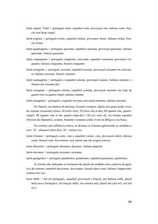 latim viginti, *vinti > português vinte, espanhol veite, provençal vint, italiano venti, fran-cês 
51 
vint (hoje vingt); 
latim triginta > português trinta, espanhol treinta, provençal trento, italiano trenta, fran-cês 
trente; 
latim quadraginta > português quarenta, espanhol cuarenta, provençal quaranto, italiano 
quaranta, francês quarante; 
latim cinquaginta > português cinqüenta, cincoenta, espanhol cincuenta, provençal cin-quanto, 
italiano cinquanta, francês cinquante; 
latim sexaginta > português sessenta, espanhol sesenta, provençal seissanto ou sieiscan-to, 
italiano sessanta, francês soixante; 
latim septuaginta > português e espanhol setenta, provençal setanto, italiano settanta; o 
francês diz soixante-dix; 
latim octoginta > português oitenta, espanhol ochenta, provençal vuetanto (ao lado de 
quatre-vint ou quatre-vingt), italiano ottanta; 
latim nonaginta > português e espanho noventa, provençal nonanto, italiano novanta. 
No francês, em matéria de dezenas, ficaram vestígios, alguns dos quais ainda vivos, 
do sistema vicessimal céltico: 60 (treis vinz), 70 (treis vinz et dis), 80 (quatre vinz, quatre-vingts), 
90 (quatre vinz et dis, quatre-vingt-dix), 120 (sis vinz) etc. As formas septante 
(Version des Septante), octante, huitante e nonante ainda vivem na Bélgica e na Suíça. 
No romeno, por influência eslava, as dezenas se formam aglutinando as unidades a 
zece: 20 – douazeci (dois dez), 30 – treizeci etc. 
latim Centum > português cento, cem e espanhol ciento, cien, provençal cèn(t), italiano 
cento, francês cent. Em romeno sută, plural sute (de origem eslava). 
latim Duzentos > português duzentos, duzentas; italiano dugento; 
latim trecentos > português trezentos, trezentas. 
latim quingentos > português quinhentos, quinhentas, espanhol quinientos, quinientas. 
As formas não indicadas se formaram da junção da unidade com a palavra designa-tiva 
da centena: espanhol doscientos, doscientas; francês deux cents, italiano cinquecento, 
romeno treĭ sute. 
latim Mille > mil em português, espanhol, provençal e francês; em italiano mille, plural 
mila (nova formação); em francês mille, em romeno mie, plural miĭ (doĭ miĭ, treĭ miĭ 
etc.). 
 