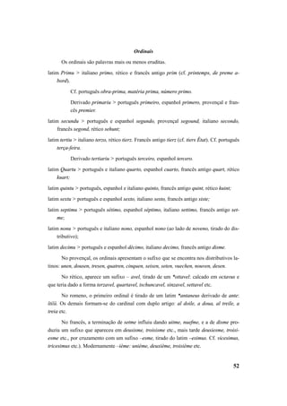52 
Ordinais 
Os ordinais são palavras mais ou menos eruditas. 
latim Primu > italiano primo, rético e francês antigo prim (cf. printemps, de preme a-bord). 
Cf. português obra-prima, matéria prima, número primo. 
Derivado primariu > português primeiro, espanhol primero, provençal e fran-cês 
premier. 
latim secundu > português e espanhol segundo, provençal segound, italiano secondo, 
francês segond, rético sehunt; 
latim tertiu > italiano terzo, rético tierz. Francês antigo tierz (cf. tiers État). Cf. português 
terça-feira. 
Derivado tertiariu > português terceiro, espanhol tercero. 
latim Quartu > português e italiano quarto, espanhol cuarto, francês antigo quart, rético 
kuart; 
latim quintu > português, espanhol e italiano quinto, francês antigo quint, rético kuint; 
latim sextu > português e espanhol sexto, italiano sesto, francês antigo siste; 
latim septimu > português sétimo, espanhol séptimo, italiano settimo, francês antigo set-me; 
latim nonu > português e italiano nono, espanhol nono (ao lado de noveno, tirado do dis-tributivo); 
latim decimu > português e espanhol décimo, italiano decimo, francês antigo disme. 
No provençal, os ordinais apresentam o sufixo que se encontra nos distributivos la-tinos: 
unen, dousen, tresen, quatren, cinquen, seisen, seten, vuechen, nouven, desen. 
No rético, aparece um sufixo – avel, tirado de um *ottavel: calcado em octavus e 
que teria dado a forma terzavel, quartavel, tschuncavel, sinzavel, settavel etc. 
No romeno, o primeiro ordinal é tirado de um latim *antaneus derivado de ante: 
îtiĭŭ. Os demais formam-se do cardinal com duplo artigo: al doile, a doua, al treile, a 
treia etc. 
No francês, a terminação de setme influiu dando uitme, nuefme, e a de disme pro-duziu 
um sufixo que apareceu em deusisme, troisisme etc., mais tarde deusiesme, troisi-esme 
etc., por cruzamento com um sufixo –esme, tirado do latim –esimus. Cf. vicesimus, 
tricesimus etc.). Modernamente –ième: unième, deuxième, troisième etc. 
 