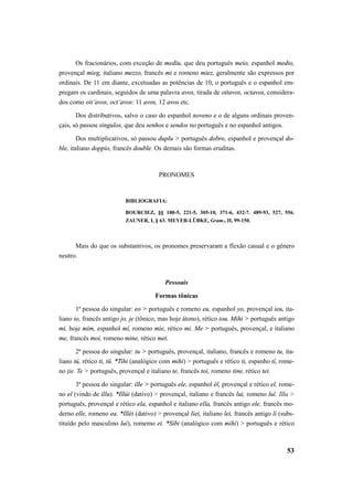 Os fracionários, com exceção de mediu, que deu português meio, espanhol medio, 
provençal mieg, italiano mezzo, francês mi e romeno miez, geralmente são expressos por 
ordinais. De 11 em diante, excetuadas as potências de 10, o português e o espanhol em-pregam 
os cardinais, seguidos de uma palavra avos, tirada de oitavos, octavos, considera-dos 
como oit’avos, oct’avos: 11 avos, 12 avos etc. 
Dos distributivos, salvo o caso do espanhol noveno e o de alguns ordinais proven-çais, 
só passou singulos, que deu senhos e sendos no português e no espanhol antigos. 
Dos multiplicativos, só passou duplu > português dobro, espanhol e provençal do-ble, 
italiano doppio, francês double. Os demais são formas eruditas. 
53 
PRONOMES 
BIBLIOGRAFIA: 
BOURCIEZ, §§ 100-5, 221-5, 305-10, 371-6, 432-7. 489-93, 527, 556. 
ZAUNER, I, § 63. MEYER-LÜBKE, Gram., II, 99-150. 
Mais do que os substantivos, os pronomes preservaram a flexão casual e o gênero 
neutro. 
Pessoais 
Formas tônicas 
1ª pessoa do singular: eo > português e romeno eu, espanhol yo, provençal ieu, ita-liano 
io, francês antigo jo, je (tônico, mas hoje átono), rético iou. Mihi > português antigo 
mi, hoje mim, espanhol mí, romeno mie, rético mi. Me > português, provençal, e italiano 
me, francês moi, romeno mine, rético mei. 
2ª pessoa do singular: tu > português, provençal, italiano, francês e romeno tu, ita-liano 
tú, rético ti, tü. *Tihi (analógico com mihi) > português e rético ti, espanho tí, rome-no 
ţie. Te > português, provençal e italiano te, francês toi, romeno tine, rético tei. 
3ª pessoa do singular: ille > português ele, espanhol él, provençal e rético el, rome-no 
el (vindo de illu). *Illúi (dativo) > provençal, italiano e francês lui, romeno luĭ. Illa > 
português, provençal e rético ela, espanhol e italiano ella, francês antigo ele, francês mo-derno 
elle, romeno ea. *Illéi (dativo) > provençal liei, italiano lei, francês antigo li (subs-tituído 
pelo masculino lui), romemo ei. *Sibi (analógico com mihi) > português e rético 
 