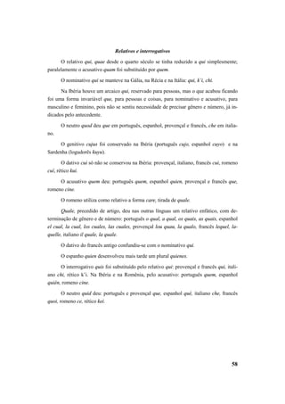 58 
Relativos e interrogativos 
O relativo qui, quae desde o quarto século se tinha reduzido a qui simplesmente; 
paralelamente o acusativo quam foi substituído por quem. 
O nominativo qui se manteve na Gália, na Récia e na Itália: qui, k’i, chi. 
Na Ibéria houve um arcaico qui, reservado para pessoas, mas o que acabou ficando 
foi uma forma invariável que, para pessoas e coisas, para nominativo e acusativo, para 
masculino e feminino, pois não se sentiu necessidade de precisar gênero e número, já in-dicados 
pelo antecedente. 
O neutro quod deu que em português, espanhol, provençal e francês, che em italia-no. 
O genitivo cujus foi conservado na Ibéria (português cujo, espanhol cuyo) e na 
Sardenha (logudorês kuyu). 
O dativo cui só não se conservou na Ibéria: provençal, italiano, francês cui, romeno 
cuĭ, rético kui. 
O acusativo quem deu: português quem, espanhol quien, provençal e francês que, 
romeno cine. 
O romeno utiliza como relativo a forma care, tirada de quale. 
Quale, precedido de artigo, deu nas outras línguas um relativo enfático, com de-terminação 
de gênero e de número: português o qual, a qual, os quais, as quais, espanhol 
el cual, la cual, los cuales, las cuales, provençal lou quau, la qualo, francês lequel, la-quelle, 
italiano il quale, la quale. 
O dativo do francês antigo confundiu-se com o nominativo qui. 
O espanho quien desenvolveu mais tarde um plural quienes. 
O interrogativo quis foi substituído pelo relativo qui: provençal e francês qui, itali-ano 
chi, rético k’i. Na Ibéria e na Romênia, pelo acusativo: português quem, espanhol 
quién, romeno cine. 
O neutro quid deu: português e provençal que, espanhol qué, italiano che, francês 
quoi, romeno ce, rético kei. 
 