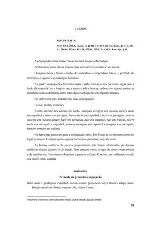 59 
VERBOS 
BIBLIOGRAFIA: 
MEYER-LÜBKE, Gram., II, §§ 111-346, BOURCIEZ, Élém., §§ 74-5, 203- 
12, 286-98, 353-65, 417-26, 473-81, 523-5, ZAUNER, Rom. Spr., § 64. 
A conjugação latina conservou-se melhor do que a declinação. 
Perderam-se umas tantas formas, mas a tendência analítica criou novas. 
Desapareceram o futuro simples do indicativo, o imperativo futuro, o pretérito do 
infinitivo, o supino3 e o particípio do futuro. 
As quatro conjugações do latim clássico reduziram-se a três no latim vulgar com a 
fusão da segunda (de e longo) com a terceira (de e breve), embora em alguns pontos se 
menifeste ainda a diferença entre estas duas conjugações em algumas línguas. 
Os verbos em geral mantiveram suas conjugações. 
Houve, porém, exceções. 
Assim, narrare deu narrere em sardo, arrogare arrogere em italiano, meiere mear 
em espanhol e mijar em portugus, lucere lucir em espanhol e luzir em português, nocere 
nuocere em italiano, fugere fugir em portugus, huir em espanhol, fuir em francês, petere 
pedir em português e espanhol, minuere menguar em espanhol e minguar em português, 
tremere tremare em italiano. 
Os depoentes passaram para a conjugação ativa. Em Plauto já se encontra horto em 
lugar de hortor. Ficaram apenas alguns particípios passados com este valor. 
As formas sintéticas da passiva propriamente dita foram substituídas por formas 
analíticas tiradas da passiva de estado. Sum amatus tomou o lugar de amor, eram amatus 
o de amabar etc. Em romeno dominou a passiva reflexa. O rético, por influência alemã, 
usa venire como auxiliar. 
Indicativo 
Presente da primeira conjugação 
latim canto > português, espanhol, italiano canto, provençal can(t), francês antigo chant, 
francês moderno chante, romeno cînt, rético k’aunt; 
3 O romeno o conservou como substantivo verbal: casa de vindut, casa para vender. 
 