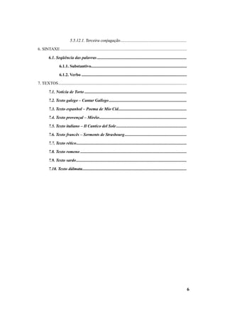 6 
5.5.12.1. Terceira conjugação............................................................... 
6. SINTAXE ........................................................................................................................ 
6.1. Seqüência das palavras ..................................................................................... 
6.1.1. Substantivo........................................................................................... 
6.1.2. Verbo .................................................................................................... 
7. TEXTOS.......................................................................................................................... 
7.1. Notícia de Torto ................................................................................................. 
7.2. Texto galego – Cantar Gallego.......................................................................... 
7.3. Texto espanhol – Poema de Mío Cid................................................................. 
7.4. Texto provençal – Miréio................................................................................... 
7.5. Texto italiano – Il Cantico del Sole................................................................... 
7.6. Texto francês – Serments de Strasbourg........................................................... 
7.7. Texto rético......................................................................................................... 
7.8. Texto romeno ..................................................................................................... 
7.9. Texto sardo......................................................................................................... 
7.10. Texto dálmata................................................................................................... 
 