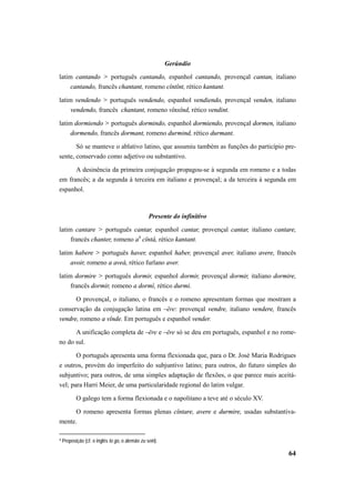 64 
Gerúndio 
latim cantando > português cantando, espanhol cantando, provençal cantan, italiano 
cantando, francês chantant, romeno cîntînt, rético kantant. 
latim vendendo > português vendendo, espanhol vendiendo, provençal venden, italiano 
vendendo, francês chantant, romeno vînxînd, rético vendint. 
latim dormiendo > português dormindo, espanhol dormiendo, provençal dormen, italiano 
dormendo, francês dormant, romeno durmind, rético durmant. 
Só se manteve o ablativo latino, que assumiu também as funções do particípio pre-sente, 
conservado como adjetivo ou substantivo. 
A desinência da primeira conjugação propagou-se à segunda em romeno e a todas 
em francês; a da segunda à terceira em italiano e provençal; a da terceira à segunda em 
espanhol. 
Presente do infinitivo 
latim cantare > português cantar, espanhol cantar, provençal cantar, italiano cantare, 
francês chanter, romeno a4 cîntà, rético kantant. 
latim habere > português haver, espanhol haber, provençal aver, italiano avere, francês 
avoir, romeno a aveà, rético furlano aver. 
latim dormire > português dormir, espanhol dormir, provençal dormir, italiano dormire, 
francês dormir, romeno a dormì, rético durmi. 
O provençal, o italiano, o francês e o romeno apresentam formas que mostram a 
conservação da conjugação latina em –ĕre: provençal vendre, italiano vendere, francês 
vendre, romeno a vînde. Em português e espanhol vender. 
A unificação completa de –ēre e –ĕre só se deu em português, espanhol e no rome-no 
do sul. 
O português apresenta uma forma flexionada que, para o Dr. José Maria Rodrigues 
e outros, provém do imperfeito do subjuntivo latino; para outros, do futuro simples do 
subjuntivo; para outros, de uma simples adaptação de flexões, o que parece mais aceitá-vel; 
para Harri Meier, de uma particularidade regional do latim vulgar. 
O galego tem a forma flexionada e o napolitano a teve até o século XV. 
O romeno apresenta formas plenas cîntare, avere e durmire, usadas substantiva-mente. 
4 Preposição (cf. o inglês to go, o alemão zu sein). 
 