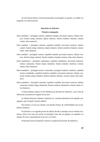 As três formas latinas só foram presenradas no português, no gascão, no catalão, no 
65 
aragonês e no sobresselvano. 
Imperfeito do indicativo 
Primeira conjugação 
latim cantabam > português cantava, espanhol cantaba, provençal cantava, italiano can-tavo, 
francês antigo chantoie, depois chantois, francês moderno chantais, romeno 
cîntăm, rético kantavel. 
latim cantabas > português cantavas, espanhol cantabas, provençal cantavas, italiano 
cantavi, francês antigo chantoies, depois chantois, francês moderno chantais, romeno 
cîntaĭ, rético kantaves. 
latim cantabat > português cantava, espanhol cantaba, provençal cantava, italiano can-tavo, 
francês antigo chantoit, francês moderno chantait, romeno cîntá, rético kantava. 
latim cantabamus > português cantávamos, espanhol cantábamos, provençal cantavam, 
italiano cantavamo, francês antigo chantiiens, francês moderno chantions, romeno 
cîntam, rético kantaven. 
latim cantabatis > português arcaico cantavades, português moderno cantáveis, espanhol 
arcaico cantabades, espanhol moderno cantábais, provençal cantavatz, italiano can-tavate, 
francês antigo chantiiez, francês moderno chantiez, romeno cîntaţĭ, rético kan-taves. 
latim cantabant > português cantavam, espanhol cantaban, provençal cantavan, italiano 
cantavano, francês antigo chantoient, francês moderno chantaient, romeno cîntaŭ, ré-tico 
kantaven. 
A forma italiana cantavo revela influência do presente do indicativo, com o fim de 
diferenciar a primeira do singular da terceira. 
As formas francesas chantoie, chantoies etc. mostram desinências da segunda con-jugação, 
cuja evolução veremos adiante. 
Em romeno o b caiu em cîntam e nas demais formas, de conformidade com as ten-dências 
fonéticas. 
Na primeira e na segunda pessoa do plural, devido à analogia com as formas rizo-tônicas, 
houve um recuo do acento no português (mas não no galego), no espanhol, no 
italiano do norte e parcialmente no do sul, e no rético. 
Na primeira pessoa do plural o francês se regula pelo presente do indicativo. 
 