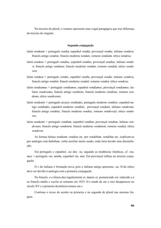Na terceira do plural, o romeno apresenta uma vogal paragógica que traz diferença 
66 
da terceira do singular. 
Segunda conjugação 
latim vendeam > português vendia, espanhol vendía, provençal vendia, italiano vendevo, 
francês antigo vendoie, francês moderno vendais, romeno vendeám, rético vendeva; 
latim vendeas > português vendias, espanhol vendías, provençal vendias, italiano vende-vi, 
francês antigo vendoiee, francês moderno vendais, romeno vendeái, rético vende-vest; 
latim vendeat > português vendia, espanhol vendía, provençal vendia, italiano vendeva, 
francês antigo vendoit, francês moderno vendait, romeno vendeá, rético vendeva; 
latim vendeamus > português vendíamos, espanhol vendíamos, provençal vendiamos, ita-liano 
vendevamo, francês antigo vendiiens, francês moderno vendions, romeno ven-deam, 
rético vendevents; 
latim vendeatis > português arcaico vendíades, português moderno vendíeis, espanhol an-tigo 
vendíades, espanhol moderno vendíais, provençal vendiats, italiano vendevate, 
francês antigo vendiiez, francês moderno vendiez, romeno vendeveaţĭ, rético vende-ves; 
latim vendeant > português vendiam, espanhol vendían, provençal vendian, italiano ven-devano, 
francês antigo vendoient, francês moderno vendaient, romeno vendeà, rético 
vendeven. 
As formas latinas vendeam, vendeas etc. por vendebam, vendebas etc. explicam-se 
por analogia com habebam, verbo auxiliar muito usado, onde teria havido uma dissimila-ção. 
Em português e espanhol, -ea deu –ia, segundo as tendências fonéticas, cf. vea, 
mea > português via, minha, espanhol vía, mía. Em provençal influiu na terceira conju-gação. 
O v do italiano é formação nova, pois o italiano antigo apresenta –ea. O do rético 
deve ser devido à analogia com a primeira conjugação. 
No francês, o e tônica deu regularmente ei, depois oi, pronunciado wé, reduzido a é 
no francês médio e escrito ai somente em 1835. O e mudo de oie e oies desapareceu no 
século XV e a primeira desinência tomou um s. 
Continua o recuo do acento na primeira e na segunda do plural nas mesmas lín-guas. 
 