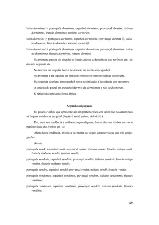 latim dormimus > português dormimos, espanhol dormimos, provençal dormim, italiano 
69 
dormimmo, francês dormîmes, romeno dormirăm; 
latim dormistis > português dormistes, espanhol dormisteis, [provençal dormitz ?], italia-no 
dormiste, francês dormîtes, romeno dormirăţĭ; 
latim dormirunt > português dormiram, espanhol dormíeron, provençal dormiron, italia-no 
dormirono, francês dormirent, romeno dormiră. 
Na primeira pessoa do singular o francês adotou a desinência dos perfeitos em –si: 
dormis, segundo dis. 
Na terceira do singular houve deslocação do acento em espanhol. 
Na primeira e na segunda do plural do romeno se sente influência da terceira. 
Na segunda do plural em espanhol houve assimilação à desinência dos presentes. 
A terceira do plural em espanhol deve vir de dormierunt e não de dormirunt. 
O rético não apresenta forma típica. 
Segunda conjugação 
Os poucos verbos que apresentavam um perfeito fraco em latim não passaram para 
as línguas românicas em geral (implevi, suevi, quievi, delevi etc.). 
Daí, com sua tendência a uniformizar paradigmas, darem elas aos verbos em –er o 
perfeito fraco dos verbos em –ir. 
Além desta tendência, existiu a de manter as vogais características das três conju-gações. 
Assim: 
português vendi, espanhol vendí, provençal vendei, italiano vendei, francês antigo vendi, 
francês moderno vendis, romeno vendii; 
português vendeste, espanhol vendiste, provençal vendist, italiano vendesti, francês antigo 
vendist, francês moderno vendis; 
português vendeu, espanhol vendió, provençal vendet, italiano vendè, francês vendit; 
português vendemos, espanhol vendimos, provençal vendem, italiano vendemmo, francês 
vendîmes; 
português vendestes, espanhol vendisteis, provençal vendetz, italiano vendeste, francês 
vendîtes; 
 