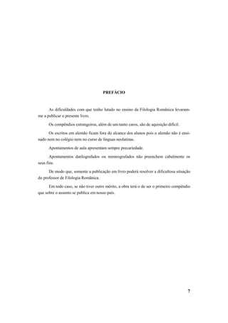 7 
PREFÁCIO 
As dificuldades com que tenho lutado no ensino da Filologia Românica levaram-me 
a publicar o presente livro. 
Os compêndios estrangeiros, além de um tanto caros, são de aquisição difícil. 
Os escritos em alemão ficam fora do alcance dos alunos pois o alemão não é ensi-nado 
nem no colégio nem no curso de línguas neolatinas. 
Apontamentos de aula apresentam sempre precariedade. 
Apontamentos datilografados ou mimeografados não preenchem cabalmente os 
seus fins. 
De modo que, somente a publicação em livro poderá resolver a dificultosa situação 
do professor de Filologia Românica. 
Em todo caso, se não tiver outro mérito, a obra terá o de ser o primeiro compêndio 
que sobre o assunto se publica em nosso país. 
 
