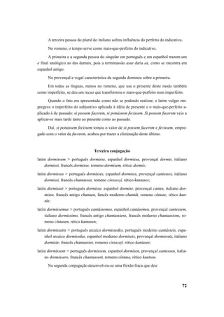 A terceira pessoa do plural do italiano sofreu influência do perfeito do indicativo. 
No romeno, o tempo serve como mais-que-perfeito do indicativo. 
A primeira e a segunda pessoa do singular em português e em espanhol trazem um 
e final analógico ao das demais, pois a terminassão asse daria as, como se encontra em 
espanhol antigo. 
No provençal a vogal característica da segunda dominou sobre a primeira. 
Em todas as línguas, menos no romeno, que usa o presente deste modo também 
como imperfeito, se deu um recuo que transformou o mais-que-perfeito num imperfeito. 
Quando o fato era apresentado como não se podendo realizar, o latim vulgar em-pregava 
o imperfeito do subjuntivo aplicado à idéia de presente e o mais-que-perfeito a-plicado 
à de passado: si possem facerem, si potuissem fecissem. Si possem facerem veio a 
72 
aplicar-se mais tarde tanto ao presente como ao passado. 
Daí, si potuissem fecissem tomou o valor de si possem facerem e fecissem, empre-gado 
com o valor de facerem, acabou por trazer a eliminação deste último. 
Terceira conjugação 
latim dormissem > português dormisse, espanhol dormiese, provençal dormis, italiano 
dormissi, francês dormisse, romeno dormisem, rético dormís; 
latim dormisses > português dormisses, espanhol dormises, provençal cantesses, italiano 
dormissi, francês chantasses, romeno cîntaseşĭ, rético kantases; 
latim dormisset > português dormisse, espanhol dormise, provençal cantes, italiano dor-misse, 
francês antigo chantast, fancês moderno chantât, romeno cîntase, rético kan-tás; 
latim dormissemus > português cantássemos, espanhol cantásemos, provençal cantessem, 
italiano dormissimo, francês antigo chantassiens, francês moderno chantassions, ro-meno 
cîntasen, rético kantasen; 
latim dormissetis > português arcaico dormissedes, português moderno cantásseis, espa-nhol 
arcaico dormisedes, espanhol moderno dormiseis, provençal dormissetz, italiano 
dormiste, francês chantassiez, romeno cîntaseţĭ, rético kantases; 
latim dormissent > português dormissem, espanhol dormisen, provençal cantessen, italia-no 
dormissero, francês chantassent, romeno cîntase, rético kantsen. 
Na segunda conjugação desenvolveu-se uma flexão fraca que deu: 
 
