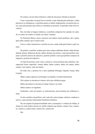 No começo, em tais frases dominava a idéia de uma posse referida ao presente. 
Como o possuidor era quem havia exercido a ação indicada pelo particípio, a idéia 
possessiva se enfraqueceu e a perífrase passou a indicar simplesmente, na maioria dos ca-sos, 
uma ação passada cujos efeitos se estendiam ao presente. O particípio então ficou in-variável. 
Daí, em todas as línguas românicas, os perfeitos compostos hei cantado, he canta-do, 
ai cantat, ho cantato, ai chanté, am cîntat, e kantaus. 
Na Península Ibérica, tenere concorria com habere nestas perífrases, daí o portu-guês 
tenho cantado, que se tornou usual. 
Com os verbos intransitivos o auxiliar era esse, usado ainda pelo francês e pelo ita-liano. 
Do perfeito a perífrase irradiou para outos tempos (habebam dictum, habui dictum, 
habeam dictum, habuissem dictum, habere dictum), que deram o mais-que-perfeito com-posto 
e pretérito anterior do indicativo, pretérito perfeito e mais-que-perfeito composto do 
75 
subjuntivo, perfeito do indicativo. 
Ao lado do presente, como vimos, criaram-se várias perífrases para substituir o de-saparecido 
futuro imperfeito: cantare habeo, habeo cantare, habeo ad cantare, debeo 
cantare, volo cantare, venio ad cantare. 
De todas elas, a primeira foi a mais espalhada (Portugal, Espanha, França, Itália 
Central). 
Habeo cantare apareceu em Portugal, na Espanha e na Itália Setentrional. 
Volo cantare se encontra no romeno, talvez por influência grega. 
Habeo ad cantare se encontra no antigo romeno e no sardo. 
Debeo cantare, no logudorês. 
Finalmente, venio ad cantare, no sobresselvano, provavelmente por influência a-lemã. 
Os dois membros da perífrase, sob a ação dos outros tempos sintéticos, tenderam a 
unir-se, o que acarretou interessantes fenômenos fonéticos. 
Por um requinte de proporcionalidade entre a acentuação e o número de sílabas, as 
formas do verbo habere deviam ter sofrido reduções que dariam: cantare-*ayo, cantare-as, 
cantare-a, cantare-emus, cantare-etis, cantare-ant. 
Daí: 
 