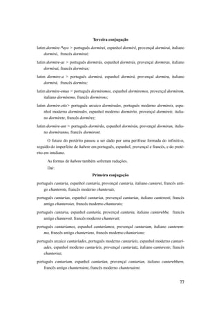 77 
Terceira conjugação 
latim dormire-*ayo > português dormirei, espanhol dormiré, provençal dormirai, italiano 
dormirò, francês dormirai; 
latim dormire-as > português dormirás, espanhol dormirás, provençal dormiras, italiano 
dormirai, francês dormiras; 
latim dormire-a > português dormirá, espanhol dormirá, provençal dormira, italiano 
dormirà, francês dormira; 
latim dormire-emus > português dormiremos, espanhol dormiremos, provençal dormirem, 
italiano dormiremo, francês dormirons; 
latim dormire-etis> português arcaico dormiredes, português moderno dormireis, espa-nhol 
moderno dormiredes, espanhol moderno dormiréis, provençal dormiretz, italia-no 
dormirete, francês dormirez; 
latim dormire-ant > português dormirão, espanhol dormirán, provençal dormiran, italia-no 
dormiranno, francês dormiront. 
O futuro do pretérito passou a ser dado por uma perífrase formada do infinitivo, 
seguido do imperfeito de habere em português, espanhol, provençal e francês, e do preté-rito 
em intaliano. 
As formas de habere também sofreram reduções. 
Daí: 
Primeira conjugação 
português cantaria, espanhol cantaría, provençal cantaria, italiano canterei, francês anti-go 
chanteroie, francês moderno chanterais; 
português cantarias, espanhol cantarías, provençal cantarias, italiano canteresti, francês 
antigo chanteroies, francês moderno chanterais; 
português cantaria, espanhol cantaría, provençal cantaria, italiano canterebbe, francês 
antigo chanteroit, francês moderno chanterait; 
português cantaríamos, espanhol cantaríamos, provençal cantariam, italiano canterem-mo, 
francês antigo chanteriens, francês moderno chanterions; 
português arcaico cantaríades, português moderno cantaríeis, espanhol moderno cantari-ades, 
espanhol moderno cantaríeis, provençal cantariatz, italiano cantereste, francês 
chanteriez; 
português cantariam, espanhol cantarían, provençal cantarian, italiano canterebbero, 
francês antigo chanteroient, francês moderno chanteraient. 
 