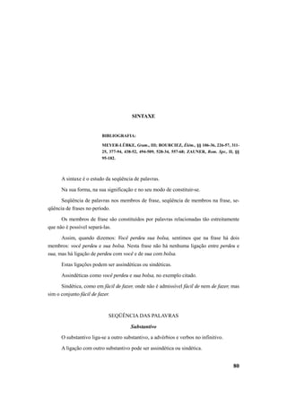 80 
SINTAXE 
BIBLIOGRAFIA: 
MEYER-LÜBKE, Gram., III; BOURCIEZ, Élém., §§ 106-36, 226-57, 311- 
25, 377-94, 438-52, 494-509, 528-34, 557-68; ZAUNER, Rom. Spr., II, §§ 
95-182. 
A sintaxe é o estudo da seqüência de palavras. 
Na sua forma, na sua significação e no seu modo de constituir-se. 
Seqüência de palavras nos membros de frase, seqüência de membros na frase, se-qüência 
de frases no período. 
Os membros de frase são constituídos por palavras relacionadas tão estreitamente 
que não é possível separá-las. 
Assim, quando dizemos: Você perdeu sua bolsa, sentimos que na frase há dois 
membros: você perdeu e sua bolsa. Nesta frase não há nenhuma ligação entre perdeu e 
sua, mas há ligação de perdeu com você e de sua com bolsa. 
Estas ligações podem ser assindéticas ou sindéticas. 
Assindéticas como você perdeu e sua bolsa, no exemplo citado. 
Sindética, como em fácil de fazer, onde não é admissível fácil de nem de fazer, mas 
sim o conjunto fácil de fazer. 
SEQÜÊNCIA DAS PALAVRAS 
Substantivo 
O substantivo liga-se a outro substantivo, a advérbios e verbos no infinitivo. 
A ligação com outro substantivo pode ser assindética ou sindética. 
 