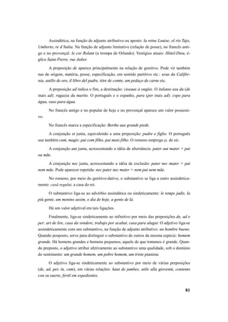 Assindética, na função de adjunto atributivo ou aposto: la reine Louise; el río Tajo, 
Umberto, re d’Italia. Na função de adjunto limitativo (relação de posse), no francês anti-go 
e no provençal: le cor Rolant (a trompa de Orlando). Vestígios atuais: Hôtel-Dieu, é-glice 
Saint Pierre, rue Auber. 
A preposição de aparece principalmente na relação de genitivo. Pode vir também 
nas de origem, matéria, posse, especificação, em sentido partitivo etc.: uvas da Califór-nia, 
anillo de oro, il libro del padre, titre de comte, um pedaço de carne etc. 
A preposição ad indica o fim, a destinação: ciseaux à ongles. O italiano usa da (de 
mais ad): ragazza da marito. O português e o espanho, para (per mais ad): copo para 
água, vaso para água. 
No francês antigo e no popular de hoje e no provençal aparece um valor possessi-vo. 
No francês marca a especificação: Berthe aux grands pieds. 
A conjunção et junta, equivalendo a uma preposição: padre e figlio. O português 
81 
usa também cum, magis: pai com filho, pai mais filho. O romeno emprega şi, de sic. 
A conjunção aut junta, acrescentando a idéia de alternância: pater aut mater > pai 
ou mãe. 
A conjunção nec junta, acrescentando a idéia de exclusão: pater nec mater > pai 
nem mãe. Pode aparecer repetida: nec pater nec mater > nem pai nem mãe. 
No romeno, por meio do genitivo-dativo, o substantivo se liga a outro assindetica-mente: 
casă regului, a casa do rei. 
O substantivo liga-se ao advérbio assindática ou sindeticamente: le temps jadis, la 
più gente, um menino assim, o dia de hoje, a gente de lá. 
Há um valor adjetival em tais ligações. 
Finalmente, liga-se sindeticamente ao infinitivo por meio das preposições de, ad e 
per: art de lire, casa da vendere, trabajo por acabar, casa para alugar. O adjetivo liga-se 
assindeticamente com um substantivo, na função de adjunto atributivo: un hombre bueno. 
Quando posposto, serve para distinguir o substantivo de outros da mesma espécie: homem 
grande. Há homens grandes e homens pequenos; aquele de que tratamos é grande. Quan-do 
preposto, o adjetivo atribui afetivamente ao substantivo uma qualidade, sob o domínio 
do sentimento: um grande homem, um pobre homem, um triste pianista. 
O adjetivo liga-se sindeticamente ao substantivo por meio de várias preposições 
(de, ad, per, in, cum), em várias relações: haut de jambes, utile alla gioventù, contento 
con su suerte, fertil em expedientes. 
 