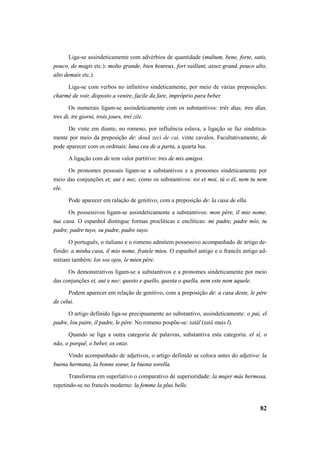 Liga-se assindeticamente com advérbios de quantidade (multum, bene, forte, satis, 
pouco, de magis etc.): molto grande, bien heureux, fort vaillant, assez grand, pouco alto, 
alto demais etc.). 
Liga-se com verbos no infinitivo sindeticamente, por meio de várias preposições: 
82 
charmé de voir, disposto a venire, facile da fare, impróprio para beber. 
Os numerais ligam-se assindeticamente com os substantivos: três dias, tres días, 
tres di, tre giorni, trois jours, treĭ zile. 
De vinte em diante, no romeno, por influência eslava, a ligação se faz sindetica-mente 
por meio da preposição de: două zeci de cai, vinte cavalos. Facultativamente, de 
pode aparecer com os ordinais: luna cea de a parta, a quarta lua. 
A ligação com de tem valor partitivo: tres de mis amigos. 
Os pronomes pessoais ligam-se a substantivos e a pronomes sindeticamente por 
meio das conjunções et, aut e nec, como os substantivos: toi et moi, tú o él, nem tu nem 
ele. 
Pode aparecer em ralação de genitivo, com a preposição de: la casa de ella. 
Os possessivos ligam-se assindeticamente a substantivos: mon père, il mio nome, 
tua casa. O espanhol distingue formas proclíticas e enclíticas: mi padre, padre mío, tu 
padre, padre tuyo, su padre, padre suyo. 
O português, o italiano e o romeno admitem possessivo acompanhado de artigo de-finido: 
a minha casa, il mio nome, fratele mieu. O espanhol antigo e o francês antigo ad-mitiam 
também: los sos ojos, le mien père. 
Os demonstrativos ligam-se a substantivos e a pronomes sindeticamente por meio 
das conjunções et, aut e nec: questo e quello, questa o quella, nem este nem aquele. 
Podem aparecer em relação de genitivo, com a preposição de: a casa deste, le père 
de celui. 
O artigo definido liga-se precipuamente ao substantivo, assindeticamente: o pai, el 
padre, lou paire, il padre, le père. No romeno pospõe-se: tatăl (tată mais l). 
Quando se liga a outra categoria de palavras, substantiva esta categoria: el sí, o 
não, o porquê, o beber, os onze. 
Vindo acompanhado de adjetivos, o artigo definido se coloca antes do adjetivo: la 
buena hermana, la bonne soeur, la buona sorella. 
Transforma em superlativo o comparativo de superioridade: la mujer más hermosa, 
repetindo-se no francês moderno: la femme la plus belle. 
 
