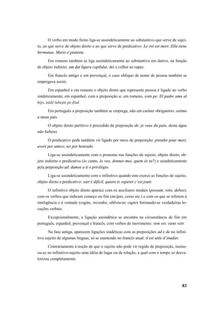 O verbo em modo finito liga-se assindeticamente ao substantivo que serve de sujei-to, 
ao que serve de objeto direto e ao que serve de predicativo: Le roi est mort. Ella tiene 
83 
hermanas. Mario è pianista. 
Em romeno também se liga assindeticamente ao substantivo em dativo, na função 
de objeto indireto: am dat ligura copilului, dei a colher ao rapaz. 
Em francês antigo e em provençal, o caso oblíquo de nome de pessoa também se 
empregava assim. 
Em espanhol e em romeno o objeto direto que represente pessoa é ligado ao verbo 
sindeticamente; em espanhol, com a preposição a; em romeno, com pe: El padre ama al 
hijo, tatăl iubeşte pe fiiul. 
Em português a preposição também se emprega, não em caráter obrigatório: estimo 
a meus pais. 
O objeto direto partitivo é precedido da preposição de: je veux du pain, desta água 
não beberei. 
O predicativo pode também vir ligado por meio de preposição: prendre pour mari, 
avere per amico, ter por honrado. 
Liga-se assindeticamente com o pronome nas funções de sujeito, objeto direto, ob-jeto 
indireto e predicativo (io canto, lo veo, donnez-moi, quem és tu?) e asindeticamente 
pela preposição ad: damos a ti o privilégio. 
Liga-se assindeticamente com o infinitivo quando este exerce as funções de sujeito, 
objeto direto e predicativo: sair é difícil, quiero ir, esperer c’est jouir. 
O infinitivo objeto direto aparece com os auxiliares modais (possum, volo, debeo), 
com os verbos que indicam começo ou fim (incipio, cesso etc.) e com os que se referem à 
inteligência e à vontade (cogito, recordor, obliviscor, cupio) formando-se verdadeiras lo-cuções 
verbais. 
Excepcionalmente, a ligação assindética se encontra na circunstância de fim em 
português, espanhol, provençal e francês, com verbos de movimento: vem ver, viens voir. 
Na fase antiga, aparecem ligações sindéticas com as preposições ad e de no infini-tivo 
sujeito de algumas línguas, só se mantendo no francês atual: il est utile d’étudier. 
Contrariamente à noção de que o sujeito não pode vir regido de preposição, insinu-ou- 
se no infinitivo-sujeito uma idéia de lugar ou de relação, a qual com o tempo se desva-lorizou 
completamente. 
 