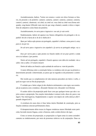 Assindeticamente, habere, *volere em romeno e venire em rético formam os futu-ros, 
do presente e do pretérito: cantarei, cantaria, cantaré, cantaria, cantarai, cantaria, 
canterò, canterei, chanterais, voi cîntà, ou cintà voi, vrea cîntà ou cîntà vrea (forma anti-quada), 
veng kuntar (Obwald; mais raro do que veng a kuntar), usando o rético o imper-feito 
do subjuntivo como futuro do pretérito. 
Assindeticamente, ire serve para o ingressivo: vou sair, je vais sortir. 
Sindeticamente, habere de aparece nos futuros obrigatórios do português e do es-panhol: 
hei de ir, havia de ir, he de ir, habia de ir. 
Stare per indica ação prestes em português, espanhol e italiano: estou para ir, estoy 
85 
para ir, sto per ire. 
Ire ad serve para o ingressivo em espanhol e já serviu no português antigo: voy a 
salir. 
Esse per serviu para a ação prestes no francês médio (il est pour partir) e ainda 
serve no italiano: è per partire. 
Venire ad em português, espanhol e francês aparece com idéia de resultado: vim a 
saber, vine a saber, s’il venait à mourir. 
Venire de indica em francês a ação acabada de realizar-se: vient de paraître. 
A maior diferença entre a construção latina e a românica está em que na primeira o 
determinante precede o determinado, ao passo que na segunda se dá justamente o contrá-rio. 
Daí resulta que os complementos de toda natureza precedem em latim o verbo, o 
qual em regra vem no fim da proposição. 
É verdade que o latim vulgar já não obedecia estritamente a esta regra; sua constru-ção 
já se parecia com a românica: Alexander Darium vicit, Alexander vicit Darium. 
O caráter afetivo da proposição pode fazer com que qualquer termo que não o su-jeito 
comece a proposição. Nas orações intercaladas é comum (volte, disse ele, para o seu 
lugar). Nas interrogativas, freqüentemente o sujeito vem depois do verbo (dois-je aller?, 
quando chegará ele?). 
A existência de casos dava à frase latina inteira liberdade de construção, pois as 
funções sintáticas estavam perfeitamente claras. 
O desaparecimento deles trouxe às línguas românicas menos liberdade neste parti-cular, 
havendo mesmo línguas, como a francesa, onde a ordem direta é de rigor. 
Como os termos da proposição, as proposições se ligam umas às outras assindeti-camente 
ou sindeticamente, por meio de pronomes relativos ou de conjunções. Duas ou 
 