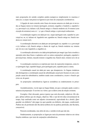 mais proposições de sentido completo podem justapor-se simplesmente (o rouxinou é 
uma ave; a carpa é um peixe) ou ligarem-se por meio de conjunções coordenativas. 
A ligação de mera conexão entre frases da mesma natureza era dada por et em to-das 
as línguas menos no romeno (português, aromeno, engadino e loudorês e, espanhol e 
e y, provençal e (z), italiano e (d), francês antigo e e francês moderno et). O romeno (com 
exceção do aromeno) usou sic > şi, que o francês antigo e o provençal conheceram. 
A coordenação negativa era dada por nec, neque (português nem, espanhol ni, pro-vençal 
ne, ne, ni, italiano nè, logudorês nen, egandino ne, francês antigo ne, francês mo-derno 
ni, romeni nicĭ). 
A coordenação alternativa era dada por aut (português ou, espanho o e u, provençal 
o (z), italiano o (d), francês antigo o, diante de vogal ou, francês moderno ou, romeno 
saŭ, de seu e aut, logudorês a, engadino u). 
A coordenação adversativa era dada principalmente por magis (que fazia ressaltar a 
oposição entre duas frases e suplantou sed e as outras conjunções): português, espanhol e 
provençal mas, italiano, macedo-romeno e engadino ma, francês mais, romeno iară, de ea 
re. 
A coordenação conclusiva se exprimia por meio de expressões temporais, como lo-co 
86 
(português logo, espanhol luego), post (português pois, espanhol pues) e outras. 
A coordenação causal era dada por nam, que desapareceu. As línguas românicas 
não distinguiram a coordenação causal da subordinação causal pois ficaram só com a con-junção 
causal da subordinativa, também usada como coordenativa, exceto o francês que 
criou car, de quare. 
As proposições subordinativas ligam-se assindética ou sindeticamente às princi-pais. 
Assindeticamente, via de regra na língua falada, em que a entoação ajuda a sentir a 
natureza da proposição. O ouvinte ou o leitor, que se dêem conta da relação existente. 
Exemplos: Está chovendo; parece (parece que está chovendo, subjetiva). Ele che-gou; 
afirmo (afirmo que ele chegou, objetiva). Não o vejo há três dias (circunstancial de 
tempo, hoje analisada como um adjunto circunstancial, equivalendo ha a desde). Quer 
guardar seu dinheiro? não jogue (se quer guardar seu dinheiro, não jogue, condicional). 
Pedisse-me ele permissão não lha daria (embora ele me pedisse permissão, não lha daria, 
concessiva). 
Parecem coordenadas, mas além do tom, o sentido revela que não são. 
Sindeticamente, as proposições se ligam por meio de pronomes relativos em várias 
funções sintáticas e por meio de conjunções subordinativas. 
 