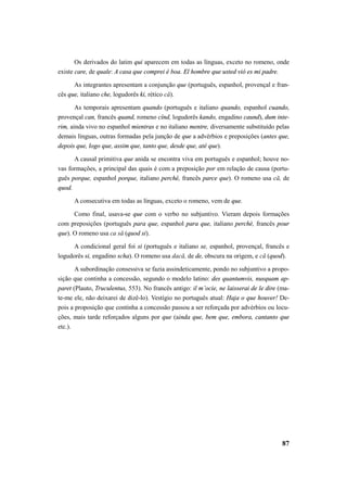 Os derivados do latim qui aparecem em todas as línguas, exceto no romeno, onde 
87 
existe care, de quale: A casa que comprei é boa. El hombre que usted vió es mi padre. 
As integrantes apresentam a conjunção que (português, espanhol, provençal e fran-cês 
que, italiano che, logudorês ki, rético că). 
As temporais apresentam quando (português e italiano quando, espanhol cuando, 
provençal can, francês quand, romeno cînd, logudorês kando, engadino caund), dum inte-rim, 
ainda vivo no espanhol mientras e no italiano mentre, diversamente substituído pelas 
demais línguas, outras formadas pela junção de que a advérbios e preposições (antes que, 
depois que, logo que, assim que, tanto que, desde que, até que). 
A causal primitiva que anida se encontra viva em português e espanhol; houve no-vas 
formações, a principal das quais é com a preposição por em relação de causa (portu-guês 
porque, espanhol porque, italiano perchè, francês parce que). O romeno usa că, de 
quod. 
A consecutiva em todas as línguas, exceto o romeno, vem de que. 
Como final, usava-se que com o verbo no subjuntivo. Vieram depois formações 
com preposições (português para que, espanhol para que, italiano perchè, francês pour 
que). O romeno usa ca să (quod si). 
A condicional geral foi si (português e italiano se, espanhol, provençal, francês e 
logudorês si, engadino scha). O romeno usa dacă, de de, obscura na origem, e că (quod). 
A subordinação consessiva se fazia assindeticamente, pondo no subjuntivo a propo-sição 
que continha a concessão, segundo o modelo latino: des quantumvis, nusquam ap-paret 
(Plauto, Truculentus, 553). No francês antigo: il m’ocie, ne laisserai de le dire (ma-te- 
me ele, não deixarei de dizê-lo). Vestígio no português atual: Haja o que houver! De-pois 
a proposição que continha a concessão passou a ser reforçada por advérbios ou locu-ções, 
mais tarde reforçados alguns por que (ainda que, bem que, embora, cantanto que 
etc.). 
 