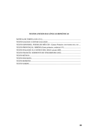 88 
TEXTOS ANEXOS DAS LÍNGUAS ROMÂNICAS 
NOTÍCIA DE TORTO (1185-1211) .................................................................................... 
TEXTO GALEGO: CANTAR GALLEGO......................................................................... 
TEXTO ESPANHOL: POEMA DE MÍO CID - Cantar Primeiro: DESTIERRO DEL CID .... 
TEXTO PROVENÇAL: MIRÈIO (Canto primeiro, estância I-V.)..................................... 
TEXTO ITALIANO: IL CANTICO DEL SOLE (século XIII) ........................................... 
TEXTO FRANCÊS: SERMENTS DE STRASBOURG (842)........................................... 
TEXTO RÉTICO................................................................................................................. 
TEXTO DÁLMATA............................................................................................................ 
TEXTO ROMENO.............................................................................................................. 
TEXTO SARDO.................................................................................................................. 
 
