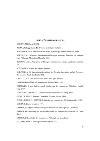 9 
INDICAÇÕES BIBLIOGRÁFICAS 
ARCHIVUM ROMANICUM 
ASCOLI, G. Saggi ladini. In: Archivio glottologico italiano, I. 
AUERBACH, Erich. Introduction aux études de philologie romane. Francfort, 1949. 
BARTOLI, M. J. Caratteri fondamentali delle lingue neolatine. Bausteine zur romanis-chen 
Philologie. Miscelânea Mussafia, 1905. 
BERTONI, Giulio. Programma di filologia romanza come scienza idealistica. Genebra, 
1923. 
BONFANTE. L’origine des langues romanes. 
BUDINSKI, A. Die Ausbreitung der lateinischen Sprache über Italien und die Provinzen 
des römische Reich. Innsbruck, 1881. 
CANELLO, V. A. Del metodo nello studio delle ligue romanze. 
EBELING, G. Probleme der romanischen Syntaxe. Halle, 1905. 
ETTMAYER, R. von. Vademecum für Studierende der romanischen Philologie. Heidel-berg, 
1919. 
FÖRSTER e KOSCHWITZ. Altromanisches Elementarbuch. Leipzig, 1907. 
GAMILLSCHEG, E. Romania Germanica. 3 tomos. Berlim, 1934. 
GAMILLSCHEG, E. e SPITZER, L. Beiträge zur romanischen Wortbildungslehre, 1921. 
GORRA, E. Lingue neolatine, 1894. 
GRÖBER, G. Aufgabe und Gliederung der romanischen Philologie (no Grundriss). 
GRÖBER, G. Einsteilung und aussere Geschichte der romanischen Sprachen (no Grun-driss). 
GRÖBER, G. Geschichte der romanïschen Philologie (no Grundriss). 
GUARNERIO, O. E. Fonologia romanza. Milão, 1918. 
 