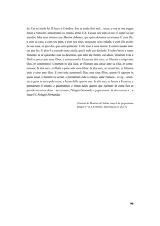 da: Em sa aiuda fui II fezes a Coimbra: Em sa aiuda dixi mul... uices, e ora in ista tregua 
furun a Veracim, amazarumli os omens, erma li X. Casaes seu torto al rec. E super sa iud 
mandoc lidar seus omens cum Martim Johanes, que quira desunrar sa irmana: E cum ille, 
e cum sa casa, e cum seu pam, e cum seu uino, uencestes uosa erdade, e cum ille existis 
de sua casa, in ipso die, que uola quitarum: E ille teue a uosa rezom. E outras aiudas mul-tas 
que fez: E plus li a custado uosa aiuda, qua li inde cae derdade: E subre becio e super 
fiimento se ar quiserdes ouir as desonras, que ante ihc furum, ouvideas, Venerum Uila e 
filoli o porco ante seus filios, e comerumsilo: Uenerum alia uice, er filurum o triigo ante 
illes, er comerumso: Uenerum in alia uice, er filiarum una ansar ante sa filia, er come-rumsea: 
In alia uice, ar filarli o pane ante suos filios: In alia uice, ar verum hic, er filiarum 
inde o uino ante illos: E otro inhc uenerumli filar, ante seus filios, quanto li agarum in 
quele casal, e furumli ou ueriar, e prenderum inde o colaço, unde mamou... re eg... arum-no, 
e getar in terra polo cecar, e lerum delle quanto oue: In alia uice ar furum a Feracim, e 
prenderum II omens, e gacarumnos e lerum deles quanto que ouerum: In outra fice ar 
prenderum otros dous... seu irmano, Pelagio Fernandiz e jagarumnos: in otra uerum a... e 
leuar IV. Pelagio Fernandiz. 
(Cartório do Mosteiro de Vairão, maço I de pergaminhos 
antigos n° 45, J. P. Ribeiro. Dissertações, p. 282-4). 
90 
 