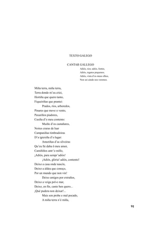 91 
TEXTO GALEGO 
CANTAR GALLEGO 
Adiós, rios; adiós, fontes, 
Adiós, regatos pequenos; 
Adiós, vista d’os meus olhos, 
Non sei cándo nos veremos. 
Miña terra, miña terra, 
Terra donde m’eu criei, 
Hortiña que quero tanto, 
Fiqueiriñas que prantei: 
Prados, ríos, arboredos, 
Pinares que move o vento, 
Paxariños piadores, 
Casiña d’o meu contento: 
Muiño d’os castañares, 
Noites craras de luar 
Campaniñas timbradoiras 
D’a igrexiña d’o lugar: 
Amoriñas d’as silveiras 
Qu’eu lle daba ô meu amor, 
Camiñiños antr’o millo, 
¡Adiós, para sempr’adiós! 
¡Adiós, glória! adiós, contento! 
Deixo a casa onde nascín, 
Deixo a aldea que conoço, 
Por un mundo que non vin! 
Deixo amigos por extraños, 
Deixo a veiga pol-o mar, 
Deixo, en fín, canto ben quero... 
¡Qué pudera non deixar!... 
Mais son probe e mal pocado, 
A miña terra n’é miña, 
 