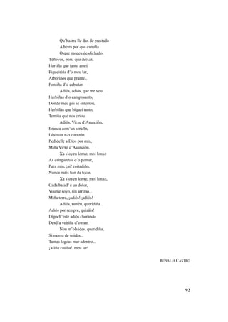 92 
Qu’hastra lle dan de prestado 
A beira por que camiña 
O que nasceu desdichado. 
Téñovos, pois, que deixar, 
Hortiña que tanto amei 
Figueiriña d’o meu lar, 
Arboriños que prantei, 
Fontiña d’o cabañar. 
Adiós, adiós, que me vou, 
Herbiñas d’o camposanto, 
Donde meu pai se enterrou, 
Herbiñas que biquei tanto, 
Terriña que nos criou. 
Adiós, Virxe d’Asunción, 
Branca com’un serafín, 
Lévovos n-o corazón, 
Pedídelle a Dios por min, 
Miña Virxe d’Asunción. 
Xa s’oyen lonxe, moi lonxe 
As campanhas d’o pomar, 
Para min, ¡ai! coitadiño, 
Nunca máis han de tocar. 
Xa s’oyen lonxe, moi lonxe, 
Cada balad’ é un dolor, 
Voume soyo, sin arrimo... 
Miña terra, ¡adiós! ¡adiós! 
Adiós, tamén, queridiña... 
Adiós por sempre, quizáis! 
Dígoch’este adiós chorando 
Desd’a veiriña d’o mar. 
Non m’olvides, queridiña, 
Si morro de soidás... 
Tantas légoas mar adentro... 
¡Miña casiña!, meu lar! 
ROSALIA CASTRO 
 