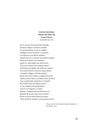 93 
TEXTO ESPANHOL 
POEMA DE MÍO CID 
Cantar Primeiro 
DESTIERRO DEL CID 
De los sos ojos tan fuertemientre llorando, 
Tornava la cabeça i estávalos cantando. 
Vio puertas abiertas e uços sin cañados, 
alcándaras vazias sin pielles e sin mantos, 
e sin falcones e sin adtores mudados. 
Sospiró mio Çid, ca mucho avie grandes cuidados. 
Fabló mío Çid bien e tan mesurado: 
¡grado a ti, señor padre, que estás en alto! 
“Esto me an buolto mios enemigos malos.” 
Allí pienssan de aguijar, allí sueltan las riendas. 
A la exida de Bivar ovieron la corneja diestra, 
e entrando a Burgos oviéronla siniestra. 
Meçió mío Çid los ombros y engrameó la tiesta: 
“albricia, Alvar Fáñez, ca echados somos de tierra! 
“mas a grand ondra, tornaremos a Castiella.” 
Mio Çid Roy Diaz por Burgos entróve, 
En sue conpaña sessaenta pendones, 
exien lo veer mugieres e varones 
burgeses e burgesas, por las finiestras sone, 
plorando de los ojos, tanto avien el dolore. 
De las sus bocas todos dizian una razone: 
“Diós, qué buen vassallo, si oviesse buen señore!” 
(Poema de Mío Cid. Edição de Ramón Menéndez Pi-dal. 
Madrid, 1913) 
 