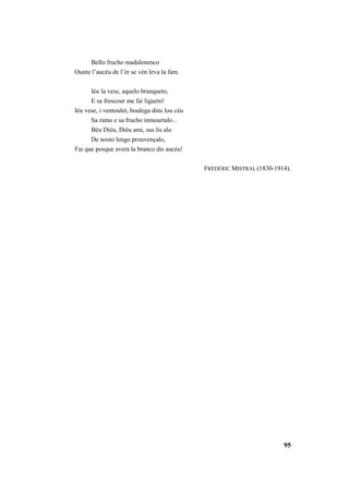 95 
Bello frucho madalenenco 
Ounte l’aucèu de l’èr se vèn leva la fam. 
Iéu la vese, aquelo branqueto, 
E sa frescour me fai ligueto! 
Iéu vese, i ventoulet, boulega dins lou cèu 
Sa ramo e sa frucho inmourtalo... 
Bèu Diéu, Diéu ami, sus lis alo 
De nosto lengo prouvençalo, 
Fai que posque avera la branco dis aucéu! 
FRÉDÉRIC MISTRAL (1830-1914). 
 