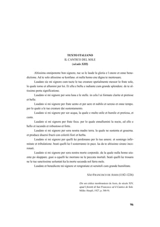 96 
TEXTO ITALIANO 
IL CANTICO DEL SOLE 
(século XIII) 
Altissimu onnipotente bon signore, tue so le laude la gloria e l onore et onne bene-dictione. 
Ad te solo altissimo se konfano. et nulla homo ene dignu te mentouare. 
Laudato sie mi signore cum tucte le tue creature spetialmente messor lo frate sole, 
lo quale iorno et allumini per loi. Et ellu e bellu e radiante cum grande splendore. de te al-tissimo 
porta significatione. 
Laudato si mi signore per sora luna e le stelle. in celu l ai formate clarite et pretiose 
et belle. 
Laudato si mi signore per frate uento et per aere et nubilo et sereno et onne tempo. 
per lo quale a le tue creature dai sustentamento. 
Laudato si mi signore per sor acqua, la quale e multo utile et humile et pretiosa, et 
casta. 
Laudato si mi signore per frate focu. per lo quale ennallumini la nocte, ed ello e 
bello et iucundo et robustoso et forte. 
Laudato si mi signore per sora nostra madre terra. la quale ne sustenta et gouerna. 
et produce diuersi fructi con coloriti fiori et herba. 
Laudato si mi signore per quelli ke perdonano per lo tuo amore. et sostengo infir-mitate 
et tribulatione. beati quelli ke l sosterranno in pace. ka da te altissimo sirano inco-ronati. 
Laudato si mi signore per sora nostra morte corporale. da la quale nulla homo uiu-ente 
po skappare. guai a cquelli ke morrano ne le peccata mortali. beati quelli ke trouara 
ne le tue sanctissime uoluntati ka la morte secunda nol farra mele. 
Laudate et benedicete mi signore et rengratiate et seruiteli cum grande humilitate. 
SÃO FRANCISCO DE ASSIS (1182-1226) 
(De um códice membranáceo de Assis, do século XIV, 
apud I fioretti di San Francesco ed il Cantico de Sole. 
Milão: Hoepli, 1927, p. 388-9) 
 