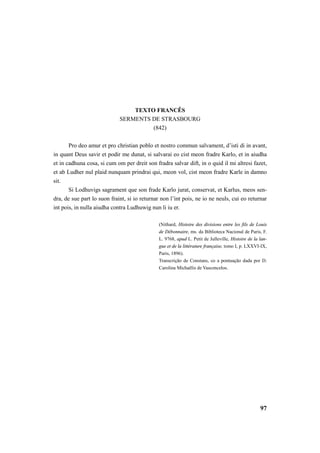 97 
TEXTO FRANCÊS 
SERMENTS DE STRASBOURG 
(842) 
Pro deo amur et pro christian poblo et nostro commun salvament, d’isti di in avant, 
in quant Deus savir et podir me dunat, si salvarai eo cist meon fradre Karlo, et in aiudha 
et in cadhuna cosa, si cum om per dreit son fradra salvar dift, in o quid il mi altresi fazet, 
et ab Ludher nul plaid nunquam prindrai qui, meon vol, cist meon fradre Karle in damno 
sit. 
Si Lodhuvigs sagrament que son frade Karlo jurat, conservat, et Karlus, meos sen-dra, 
de sue part lo suon fraint, si io returnar non l’int pois, ne io ne neuls, cui eo returnar 
int pois, in nulla aiudha contra Ludhuwig nun li iu er. 
(Nithard, Histoire des divisions entre les fils de Louis 
de Débonnaire, ms. da Biblioteca Nacional de Paris, F. 
L. 9768, apud L. Petit de Julleville, Histoire de la lan-gue 
et de la littérature française, tomo I, p. LXXVI-IX, 
Paris, 1896). 
Transcrição de Constans, co a pontuação dada por D. 
Carolina Michaëlis de Vasconcelos. 
 