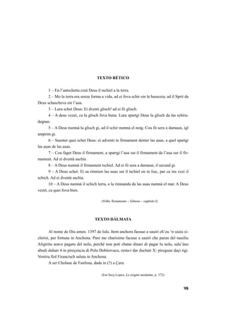 98 
TEXTO RÉTICO 
1 – En l’antschetta creà Deus il tschiel a la terra. 
2 – Mo la terra era senza forma a vida, ad ei fova schir sin la bassezia; ad il Sprit da 
Deus schascheva sin l’aua. 
3 – Lura schet Deus: Ei dventi glisch! ad ei fò glisch. 
4 – A deus vezet, ca la glisch fova buna. Lura spartgi Deus la glisch da las schira-degnas. 
5 – A Deus numnà la glisch gi, ad il schir numnà el notg. Cou fò sera a damaun, igl 
amprim gi. 
6 – Suenter quei schet Deus: ei adventi in firmament denter las auas, a quel spartgi 
las auas de las auas. 
7 – Cou faget Deus il firmament, a spartgi l’aua sut il firmament da l’aua sur il fir-mament. 
Ad ei dventà aschia. 
8 – A Deus numnà il firmament tschiel. Ad ei fò sera a damaun, il secund gi. 
9 – A Deus schet: Ei sa rimnien las auas sut il tschiel en in liuc, par ca ins vezi il 
schich. Ad ei dventà aschia. 
10 – A Deus numnà il schich terra, a la rimnanda da las auas numnà el mar. A Deus 
vezet, ca quei fova bien. 
(Velho Testamento – Gênese – capítulo I) 
TEXTO DÁLMATA 
Al nome de Diu amen. 1397 de lulu. Item anchora facuue a sauiri ch’eu ‘n uiaiu si-chirisi, 
per fortuna in Anchona. Pare me charisimu facuue a sauiri che parun del nauiliu 
Aligiritu non-e pagatu del nolu, perchè non potì chatar dinari di pagar lu nolu, salu’àno 
abudi duhati 4 in pireçencia di Polu Dobirovacu, resta-i dar duchati X: pireguue daçi tigi. 
Vostiru fiol Firancisch saluta in Anchona. 
A ser Cholane de Fanfona, dada in (?) a Çara. 
(Em Savj-Lopez, Le origini neolatine, p. 372) 
 